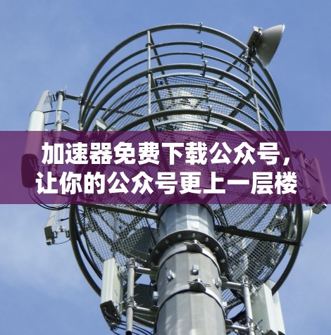 加速器免费下载公众号，让你的公众号更上一层楼！