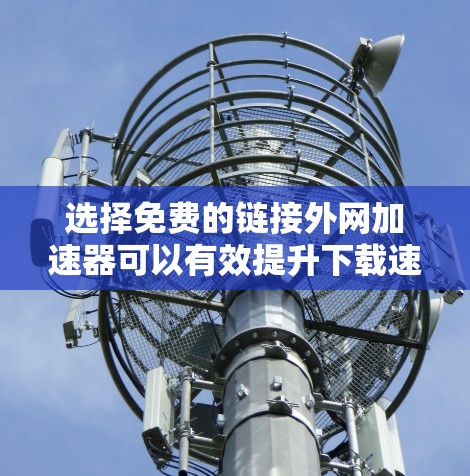 选择免费的链接外网加速器可以有效提升下载速度，但必须确保下载的是安全且无风险的链接。以下是详细的建议