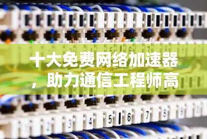 十大免费网络加速器，助力通信工程师高效传输