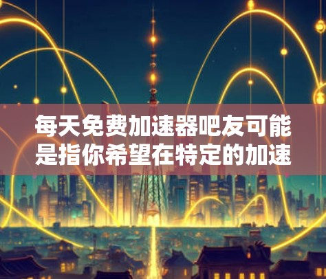 每天免费加速器吧友可能是指你希望在特定的加速器社区或平台上找到免费使用加速器的资源。加速器是一种用来加速代码运行的工具，常见于编程和软件开发中。如果你想找到适合的加速器，可以参考以下步骤