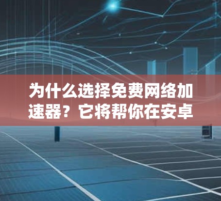 为什么选择免费网络加速器？它将帮你在安卓系统中省流量、释放空间，提升游戏体验！