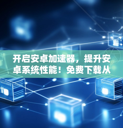 开启安卓加速器，提升安卓系统性能！免费下载从这里开始！