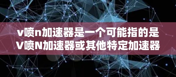 v喷n加速器是一个可能指的是V喷N加速器或其他特定加速器的名称，具体含义可能因不同平台和版本而异。如果您指的是V喷N加速器，可能是一个特定的加速工具，但它的功能和下载链接可能与您提供的信息不符