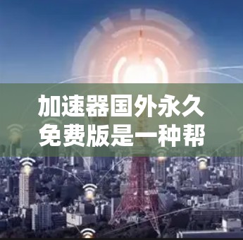 加速器国外永久免费版是一种帮助用户在国外快速下载文件的工具，提供无需订阅或付费的加速服务。以下是关于该工具的详细分析和使用建议