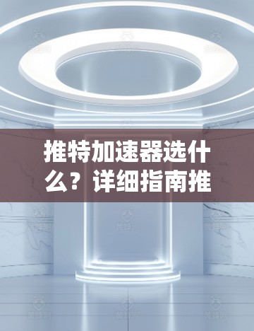 推特加速器选什么？详细指南推荐