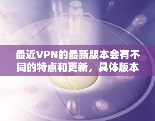 最近VPN的最新版本会有不同的特点和更新,具体版本可能会因公司和平台的不同而有所变化。以下是一些常见的VPN平台及其最新版本特点 最近VPN的最新版本会有不同的特点和更新,具体版本可能会因公司和平台的不同而有所变化。以下是一些常见的VPN平台及其最新版本特点