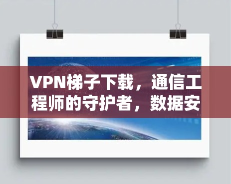 VPN梯子下载，通信工程师的守护者，数据安全的守护者，网络效率的守护者，保障您的数据安全与传输速度