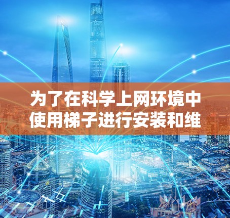 为了在科学上网环境中使用梯子进行安装和维护，您可以按照以下步骤进行