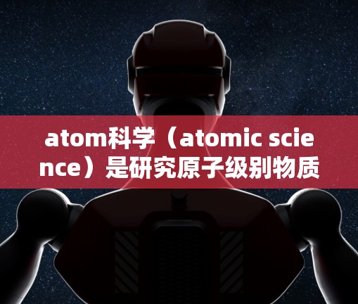 atom科学（atomic science）是研究原子级别物质性质和行为的科学领域，涵盖了原子物理、化学、材料科学等多个学科。以下是对atom科学的详细介绍