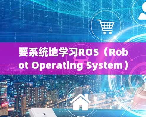 要系统地学习ROS(Robot Operating System)可以从以下几个方面进行规划和学习 要系统地学习ROS(Robot Operating System)可以从以下几个方面进行规划和学习