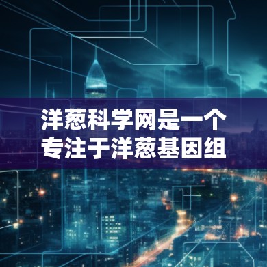 洋葱科学网是一个专注于洋葱基因组数据的在线资源平台,旨在为研究者和科学爱好者提供丰富的工具和数据支持。以下是对洋葱科学网的详细介绍 洋葱科学网是一个专注于洋葱基因组数据的在线资源平台,旨在为研究者和科学爱好者提供丰富的工具和数据支持。以下是对洋葱科学网的详细介绍