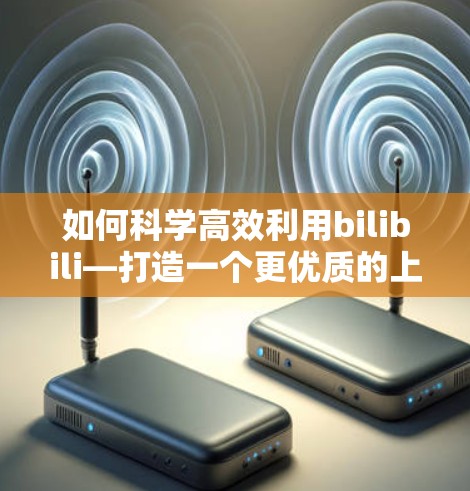 如何科学高效利用bilibili—打造一个更优质的上网体验 如何科学高效利用bilibili—打造一个更优质的上网体验