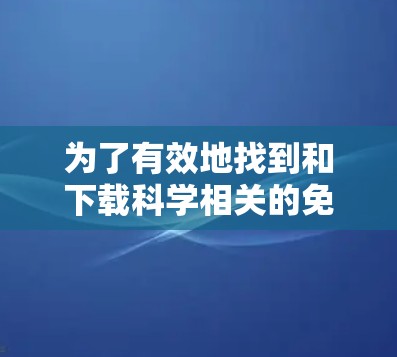 为了有效地找到和下载科学相关的免费资源,可以按照以下步骤进行 为了有效地找到和下载科学相关的免费资源,可以按照以下步骤进行