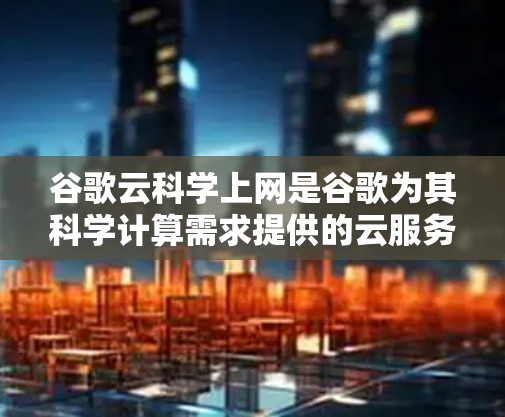 谷歌云科学上网是谷歌为其科学计算需求提供的云服务，旨在提供高效、可靠和可扩展的计算资源。以下是关于该服务的详细信息
