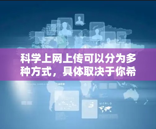 科学上网上传可以分为多种方式,具体取决于你希望上传的内容和用途。以下是一些常见的情况和方法 科学上网上传可以分为多种方式,具体取决于你希望上传的内容和用途。以下是一些常见的情况和方法