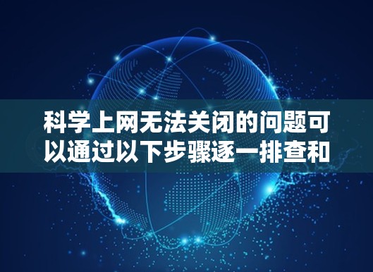 科学上网无法关闭的问题可以通过以下步骤逐一排查和解决