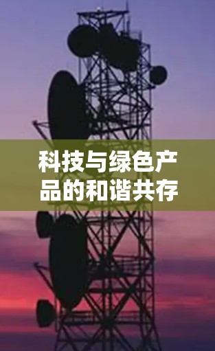 科技与绿色产品的和谐共存,让科技成为绿色产品的新时代伙伴 科技与绿色产品的和谐共存,让科技成为绿色产品的新时代伙伴