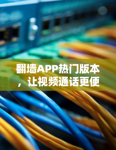翻墙APP热门版本，让视频通话更便捷的解决方案