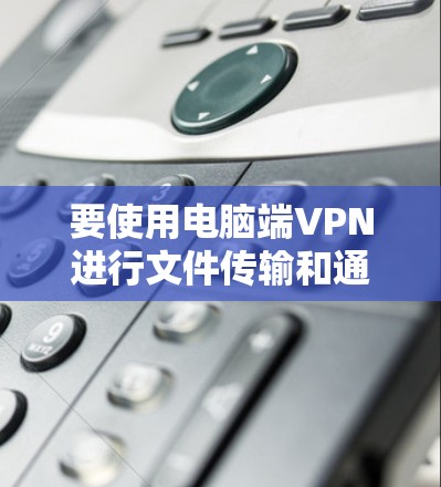 要使用电脑端VPN进行文件传输和通信，可以按照以下步骤操作
