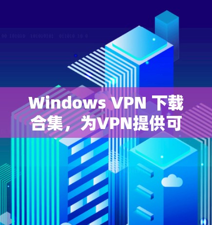 Windows VPN 下载合集，为VPN提供可靠选择的首选