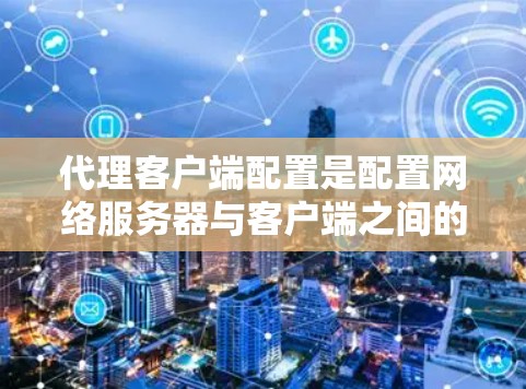 代理客户端配置是配置网络服务器与客户端之间的通信机制，是网络管理中的重要环节。以下是配置代理客户端的具体步骤