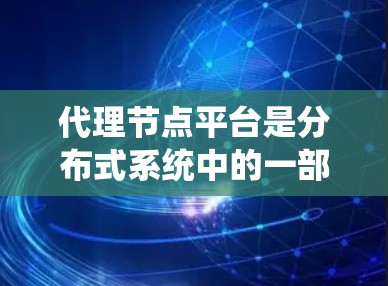 代理节点平台是分布式系统中的一部分，主要用于管理和协调其他节点之间的事务处理。以下是对代理节点平台的详细总结