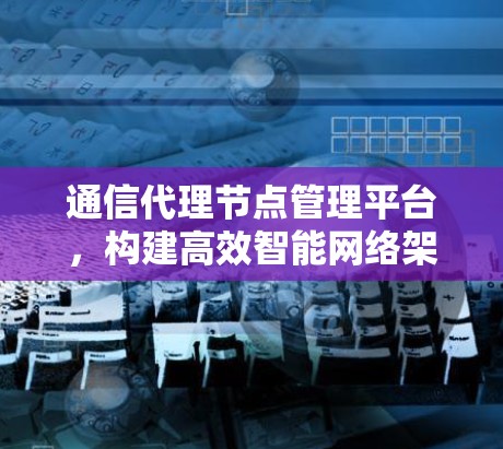 通信代理节点管理平台，构建高效智能网络架构