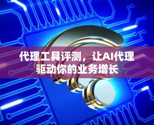 代理工具评测,让AI代理驱动你的业务增长 代理工具评测,让AI代理驱动你的业务增长
