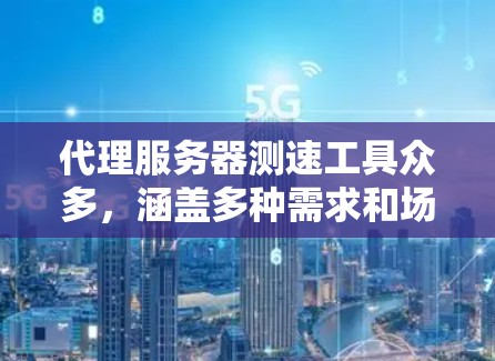 代理服务器测速工具众多，涵盖多种需求和场景，以下是它们的主要功能、区别和选择建议