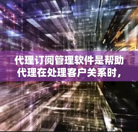 代理订阅管理软件是帮助代理在处理客户关系时，管理代理和客户信息的工具，适用于销售、广告等多个领域。以下是几种主要的代理订阅管理软件及其特点