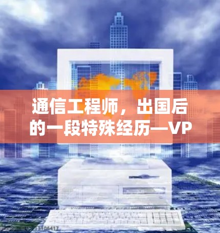通信工程师，出国后的一段特殊经历—VPN使用指南