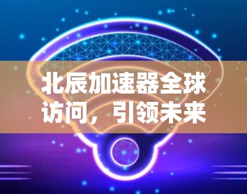 北辰加速器全球访问，引领未来的技术突破