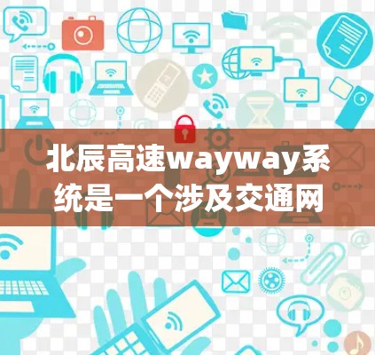 北辰高速wayway系统是一个涉及交通网络和基础设施建设的系统，旨在促进区域交通一体化和经济发展。以下是对其的详细分析