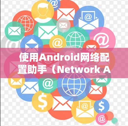 使用Android网络配置助手（Network Assistant for Android）来设置设备之间的通信和安全配置，以下是详细的步骤指南