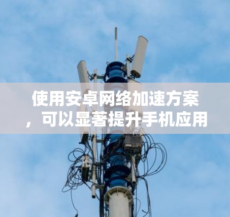 使用安卓网络加速方案，可以显著提升手机应用的性能和用户体验。以下是一个详细且结构化的指南，帮助您有效地进行网络加速