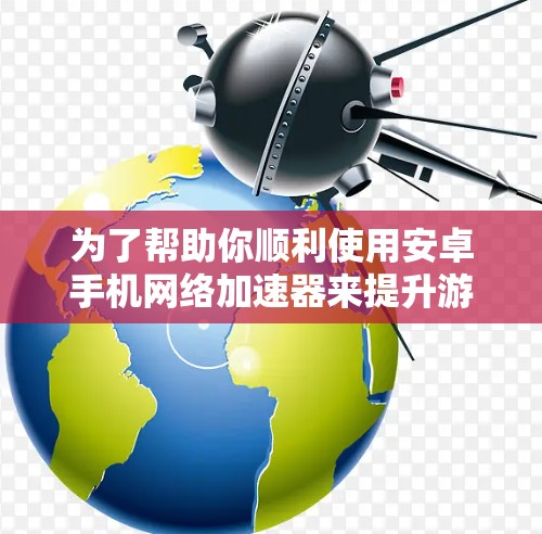为了帮助你顺利使用安卓手机网络加速器来提升游戏下载和游戏启动速度，以下是一步步的操作指南