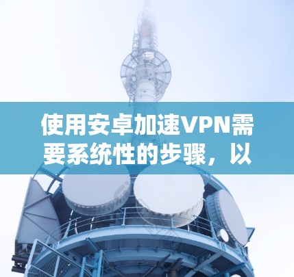 使用安卓加速VPN需要系统性的步骤，以下是一步步的指南，帮助你顺利完成