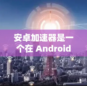 安卓加速器是一个在 Android 应用程序中加速其他应用的工具，通常通过下载自定义文件或手动添加到系统中。以下是几个知名的安卓加速器推荐和一些实用的使用建议