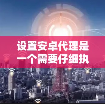 设置安卓代理是一个需要仔细执行步骤的任务，以下是详细的指南