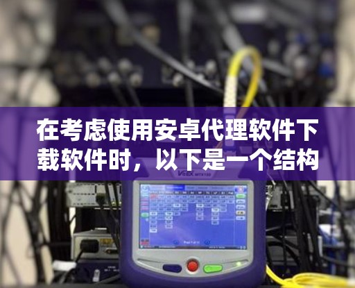在考虑使用安卓代理软件下载软件时,以下是一个结构化、系统化的总结,旨在帮助用户做出明智的选择 在考虑使用安卓代理软件下载软件时,以下是一个结构化、系统化的总结,旨在帮助用户做出明智的选择