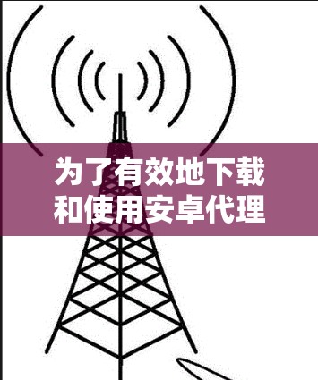 为了有效地下载和使用安卓代理软件，可以按照以下步骤进行