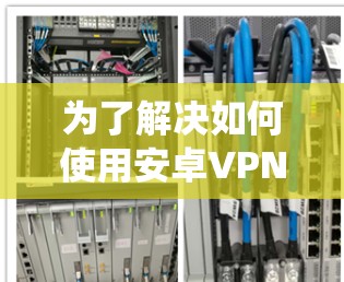 为了解决如何使用安卓VPN客户端工具的问题，以下是一个有条理的指南，帮助您系统地学习和应用这些工具