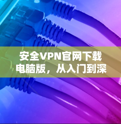 安全VPN官网下载电脑版，从入门到深入