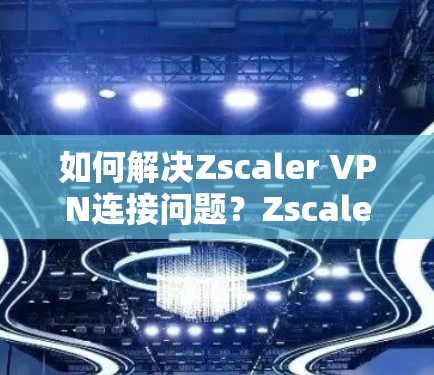 如何解决Zscaler VPN连接问题？Zscaler Client Connector下载教程