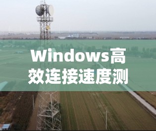 Windows高效连接速度测试，提升网络性能的关键工具