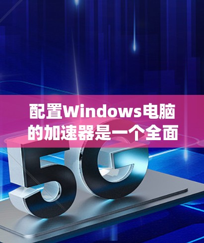 配置Windows电脑的加速器是一个全面而有效的方法来提高网页加载速度，同时合理管理系统资源。以下是一个详细且系统化的配置教程，涵盖所有关键步骤和注意事项