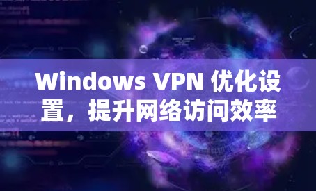 Windows VPN 优化设置，提升网络访问效率与安全的关键步骤