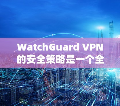 WatchGuard VPN的安全策略是一个全面且实用的解决方案，旨在保护用户在互联网环境下的安全。以下是对这些策略的详细分析