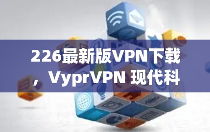 226最新版VPN下载，VyprVPN 现代科技下的安全守护