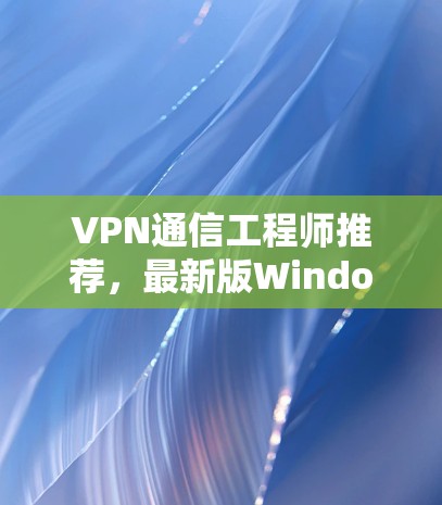 VPN通信工程师推荐,最新版Windows端客户端 VPN通信工程师推荐,最新版Windows端客户端